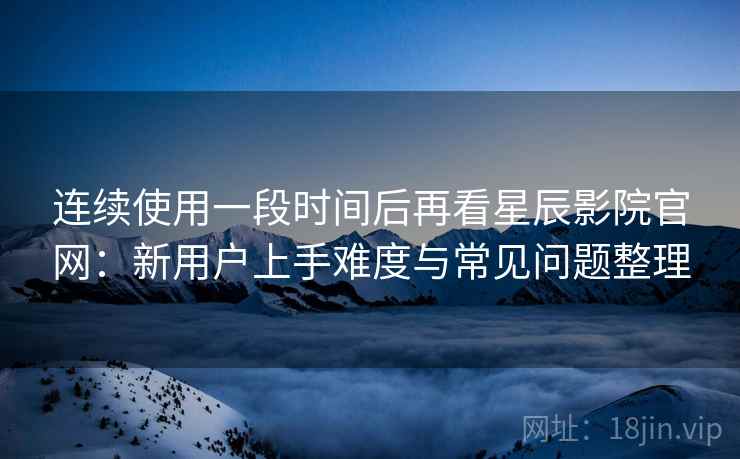 连续使用一段时间后再看星辰影院官网：新用户上手难度与常见问题整理