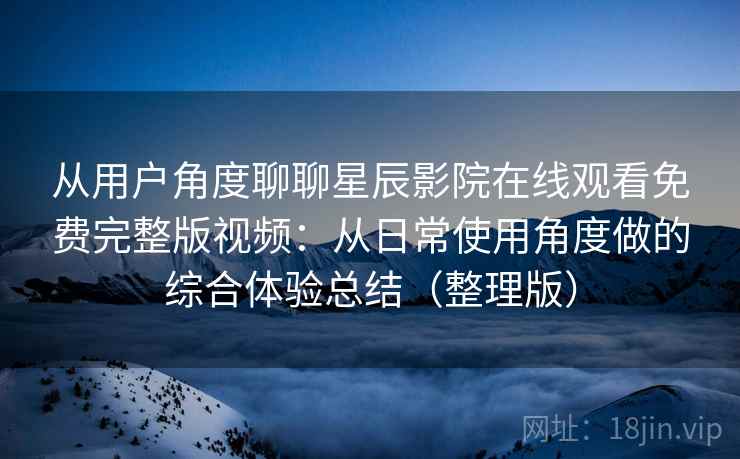 从用户角度聊聊星辰影院在线观看免费完整版视频：从日常使用角度做的综合体验总结（整理版）