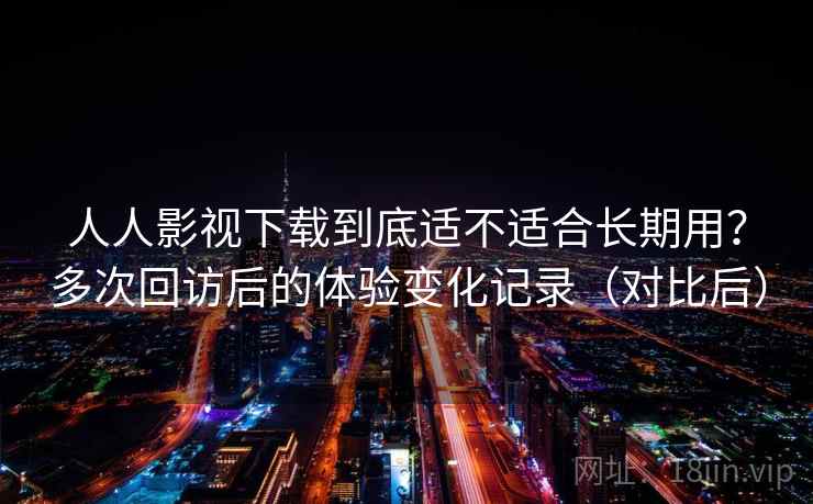 人人影视下载到底适不适合长期用？多次回访后的体验变化记录（对比后）