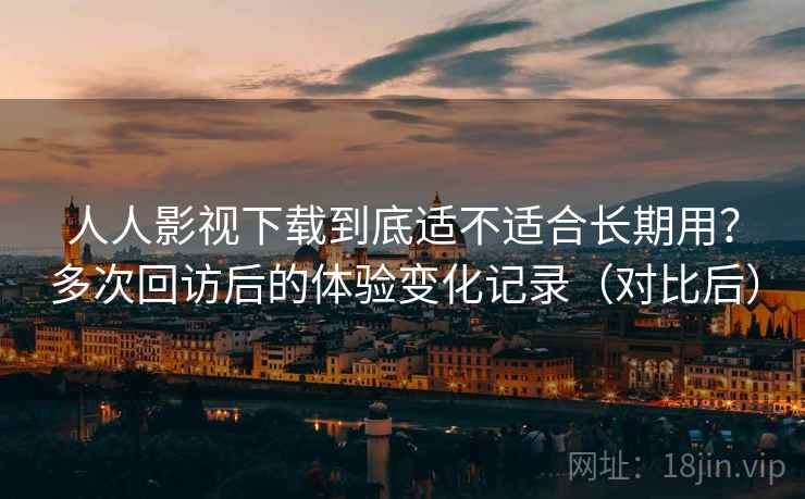人人影视下载到底适不适合长期用？多次回访后的体验变化记录（对比后）