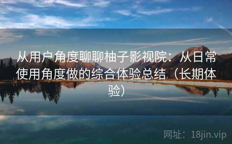 从用户角度聊聊柚子影视院：从日常使用角度做的综合体验总结（长期体验）