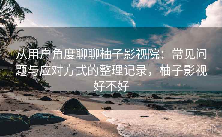 从用户角度聊聊柚子影视院：常见问题与应对方式的整理记录，柚子影视好不好
