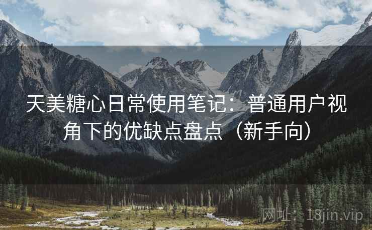 天美糖心日常使用笔记：普通用户视角下的优缺点盘点（新手向）