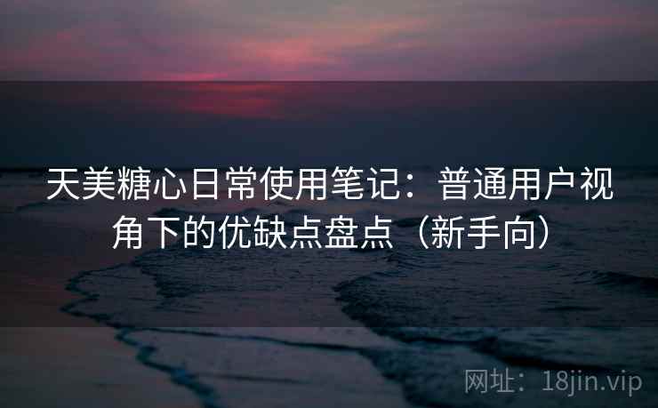 天美糖心日常使用笔记:普通用户视角下的优缺点盘点(新手向) 天美糖心日常使用笔记:普通用户视角下的优缺点盘点(新手向)