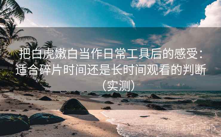 把白虎嫩白当作日常工具后的感受：适合碎片时间还是长时间观看的判断（实测）