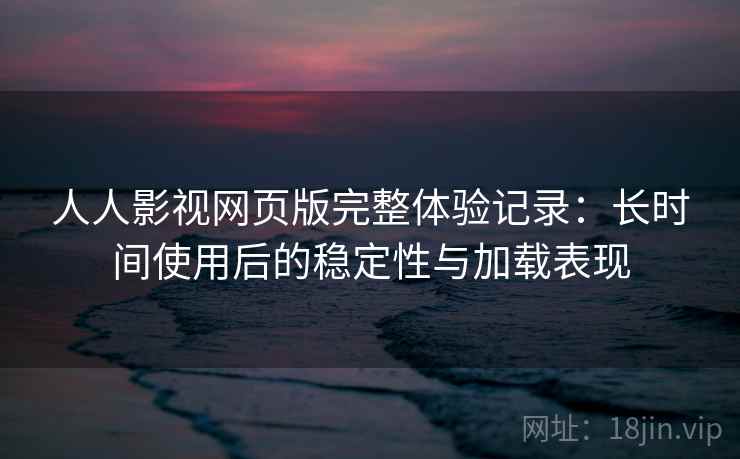 人人影视网页版完整体验记录：长时间使用后的稳定性与加载表现