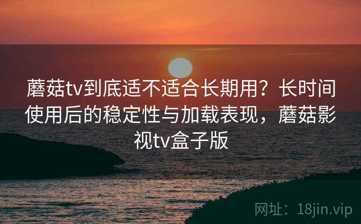 蘑菇tv到底适不适合长期用？长时间使用后的稳定性与加载表现，蘑菇影视tv盒子版