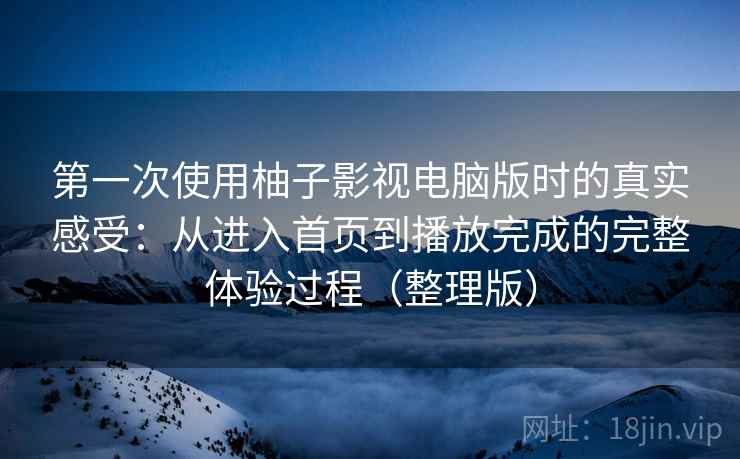 第一次使用柚子影视电脑版时的真实感受：从进入首页到播放完成的完整体验过程（整理版）
