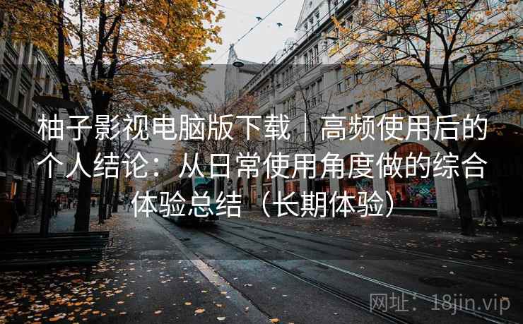 柚子影视电脑版下载｜高频使用后的个人结论：从日常使用角度做的综合体验总结（长期体验）