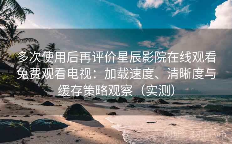 多次使用后再评价星辰影院在线观看免费观看电视：加载速度、清晰度与缓存策略观察（实测）