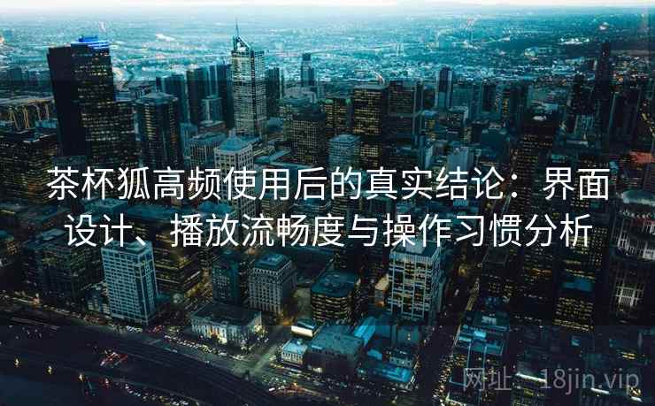 茶杯狐高频使用后的真实结论：界面设计、播放流畅度与操作习惯分析