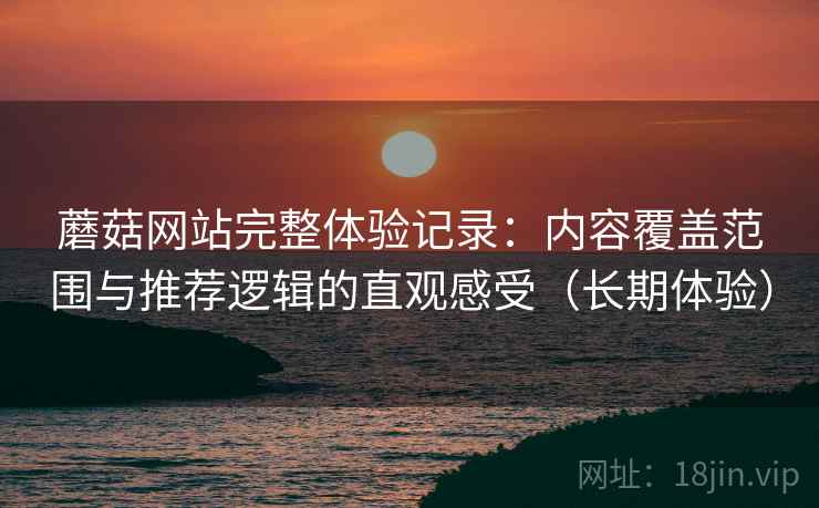 蘑菇网站完整体验记录：内容覆盖范围与推荐逻辑的直观感受（长期体验）
