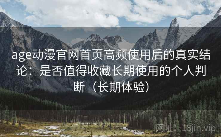 age动漫官网首页高频使用后的真实结论：是否值得收藏长期使用的个人判断（长期体验）