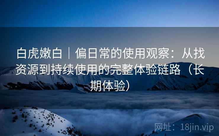 白虎嫩白｜偏日常的使用观察：从找资源到持续使用的完整体验链路（长期体验）