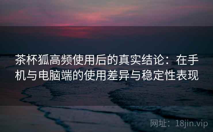 茶杯狐高频使用后的真实结论:在手机与电脑端的使用差异与稳定性表现 茶杯狐高频使用后的真实结论:在手机与电脑端的使用差异与稳定性表现