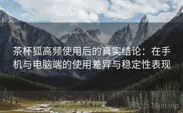 茶杯狐高频使用后的真实结论：在手机与电脑端的使用差异与稳定性表现