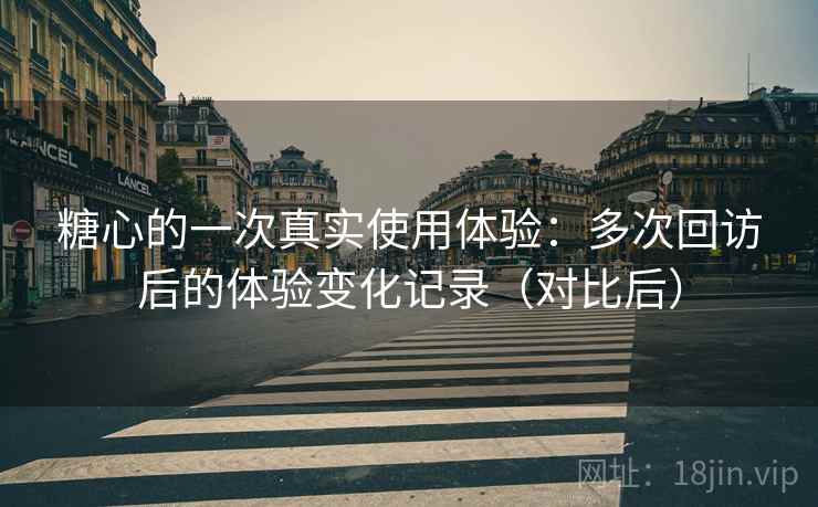 糖心的一次真实使用体验：多次回访后的体验变化记录（对比后）