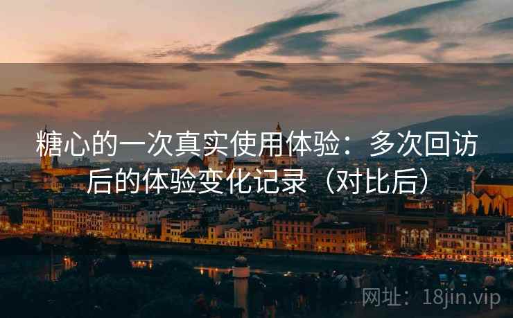 糖心的一次真实使用体验:多次回访后的体验变化记录(对比后) 糖心的一次真实使用体验:多次回访后的体验变化记录(对比后)