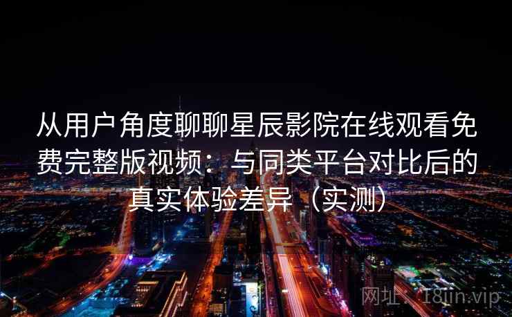 从用户角度聊聊星辰影院在线观看免费完整版视频：与同类平台对比后的真实体验差异（实测）