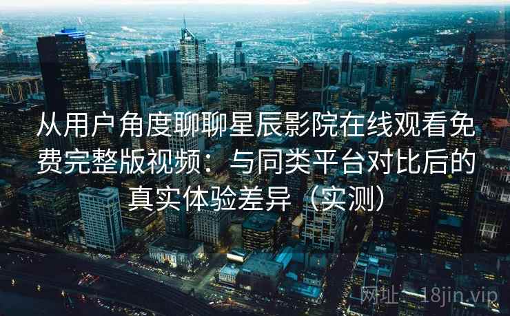 从用户角度聊聊星辰影院在线观看免费完整版视频:与同类平台对比后的真实体验差异(实测) 从用户角度聊聊星辰影院在线观看免费完整版视频:与同类平台对比后的真实体验差异(实测)