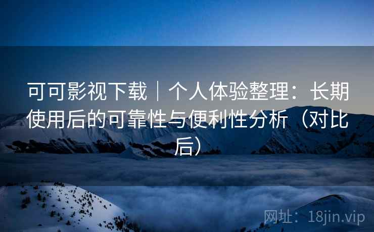 可可影视下载｜个人体验整理：长期使用后的可靠性与便利性分析（对比后）
