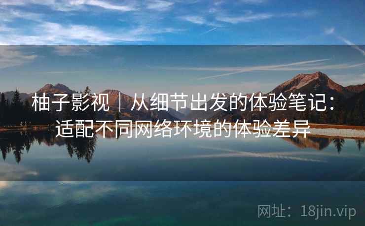 柚子影视｜从细节出发的体验笔记：适配不同网络环境的体验差异