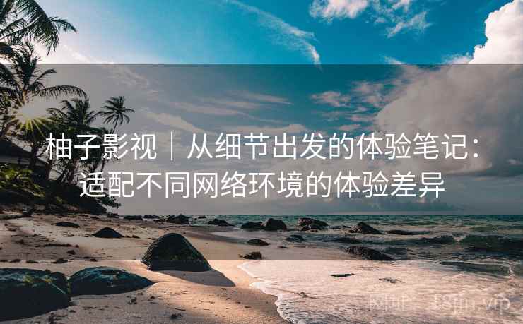 柚子影视|从细节出发的体验笔记:适配不同网络环境的体验差异 柚子影视|从细节出发的体验笔记:适配不同网络环境的体验差异