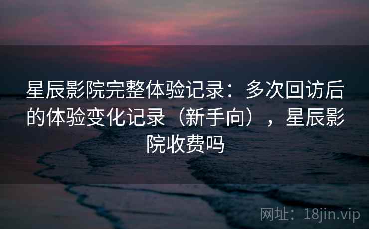 星辰影院完整体验记录：多次回访后的体验变化记录（新手向），星辰影院收费吗