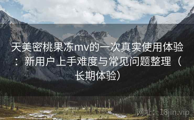 天美密桃果冻mv的一次真实使用体验：新用户上手难度与常见问题整理（长期体验）