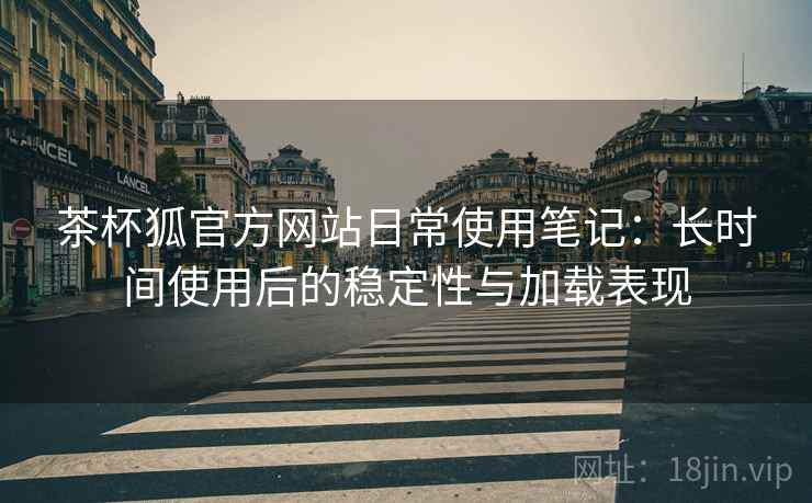 茶杯狐官方网站日常使用笔记:长时间使用后的稳定性与加载表现 茶杯狐官方网站日常使用笔记:长时间使用后的稳定性与加载表现