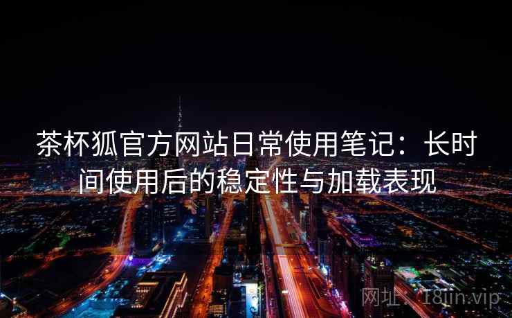 茶杯狐官方网站日常使用笔记：长时间使用后的稳定性与加载表现