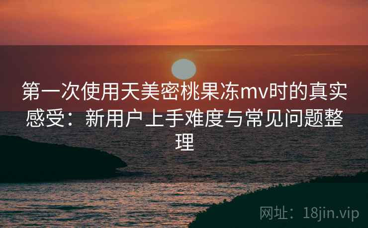 第一次使用天美密桃果冻mv时的真实感受：新用户上手难度与常见问题整理