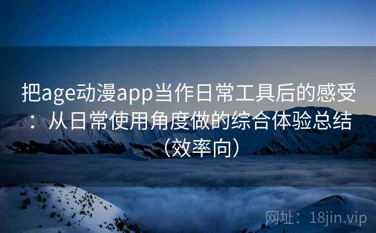 把age动漫app当作日常工具后的感受：从日常使用角度做的综合体验总结（效率向）
