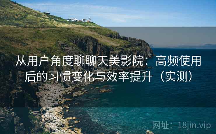从用户角度聊聊天美影院：高频使用后的习惯变化与效率提升（实测）