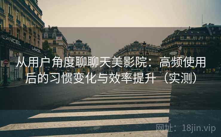 从用户角度聊聊天美影院:高频使用后的习惯变化与效率提升(实测) 从用户角度聊聊天美影院:高频使用后的习惯变化与效率提升(实测)
