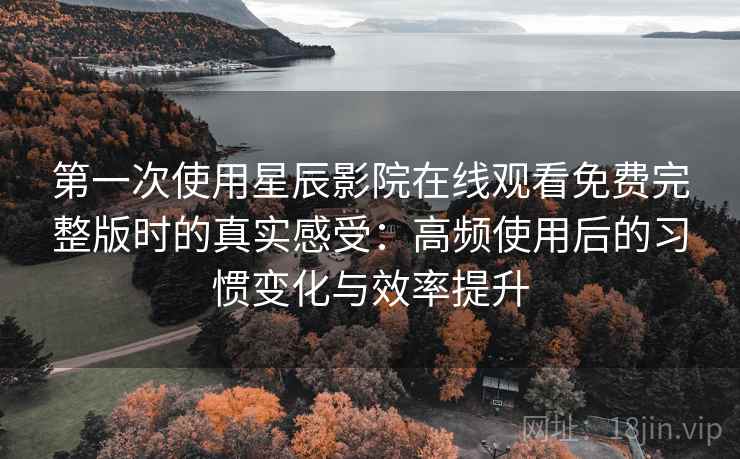 第一次使用星辰影院在线观看免费完整版时的真实感受：高频使用后的习惯变化与效率提升