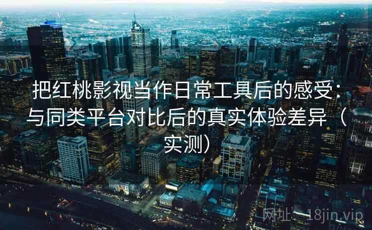 把红桃影视当作日常工具后的感受：与同类平台对比后的真实体验差异（实测）