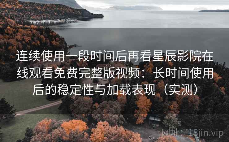 连续使用一段时间后再看星辰影院在线观看免费完整版视频：长时间使用后的稳定性与加载表现（实测）