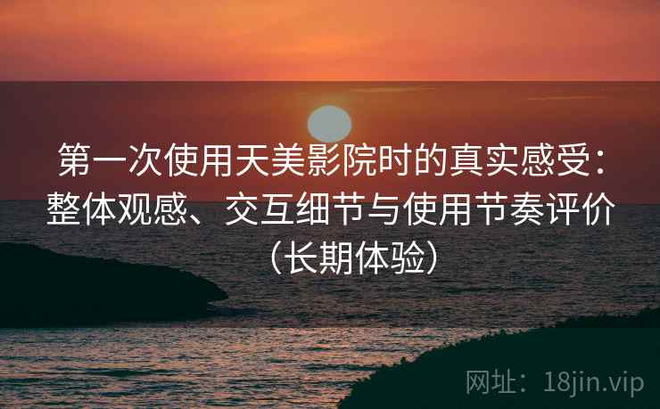 第一次使用天美影院时的真实感受:整体观感、交互细节与使用节奏评价(长期体验) 第一次使用天美影院时的真实感受:整体观感、交互细节与使用节奏评价(长期体验)
